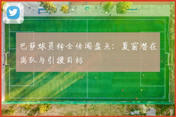 巴萨球员转会传闻盘点：夏窗潜在离队与引援目标