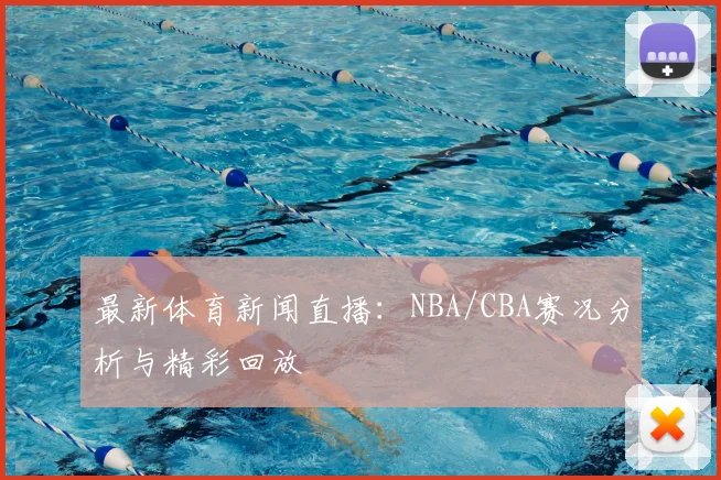 最新体育新闻直播：NBA/CBA赛况分析与精彩回放