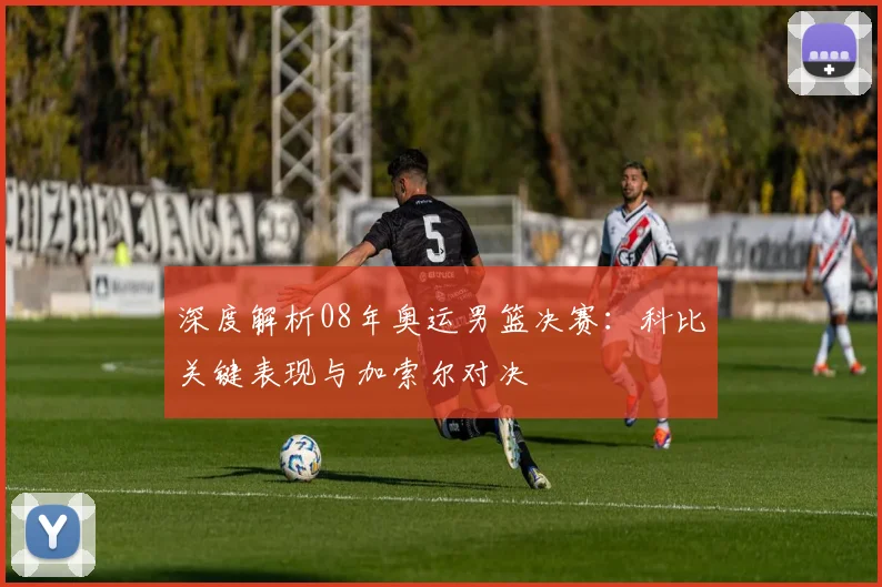 深度解析08年奥运男篮决赛：科比关键表现与加索尔对决